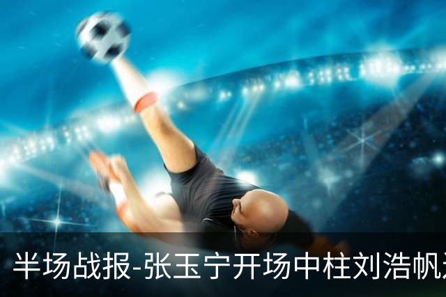 半场战报-张玉宁开场中柱刘浩帆送礼险丢球 国足0-0泰国